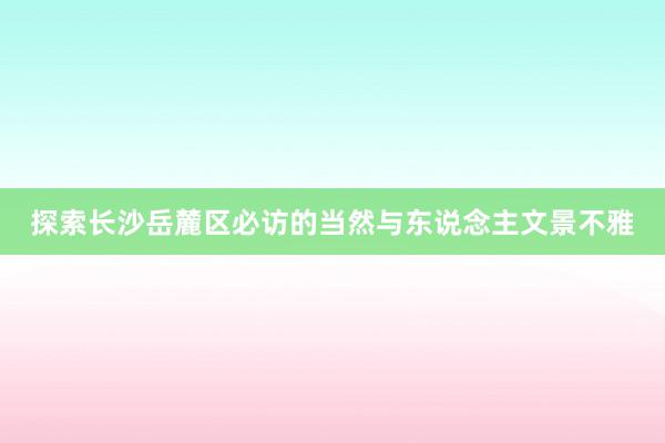 探索长沙岳麓区必访的当然与东说念主文景不雅