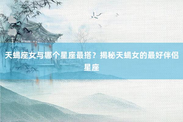 天蝎座女与哪个星座最搭？揭秘天蝎女的最好伴侣星座