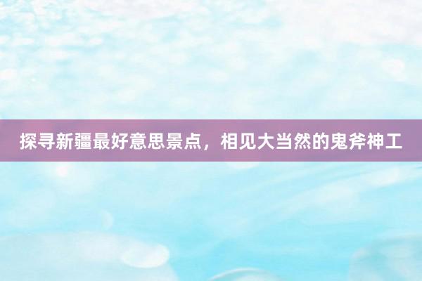 探寻新疆最好意思景点，相见大当然的鬼斧神工