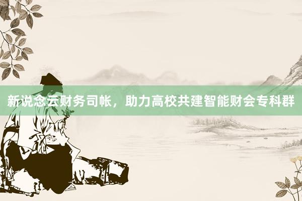 新说念云财务司帐，助力高校共建智能财会专科群